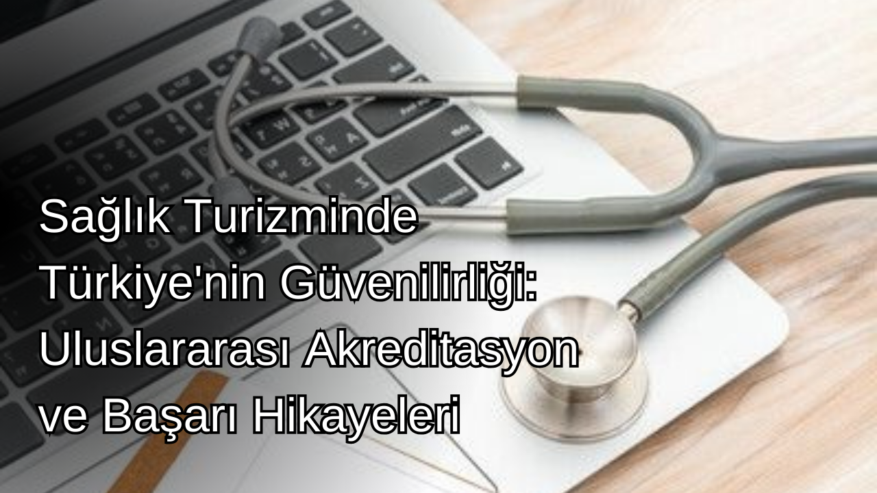 Sağlık Turizminde Türkiye'nin Güvenilirliği: Uluslararası Akreditasyon ve Başarı Hikayeleri